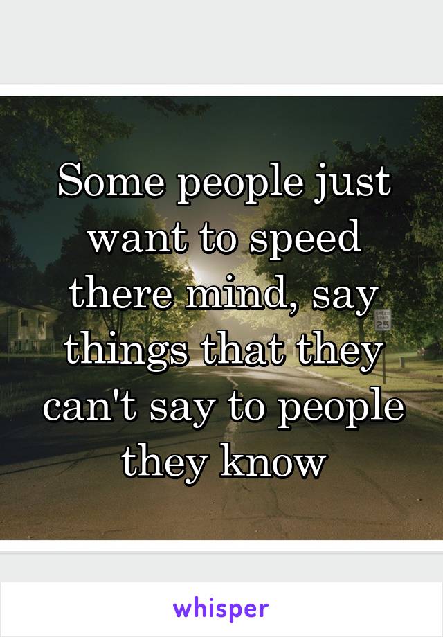 Some people just want to speed there mind, say things that they can't say to people they know