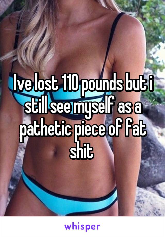 Ive lost 110 pounds but i still see myself as a pathetic piece of fat shit 