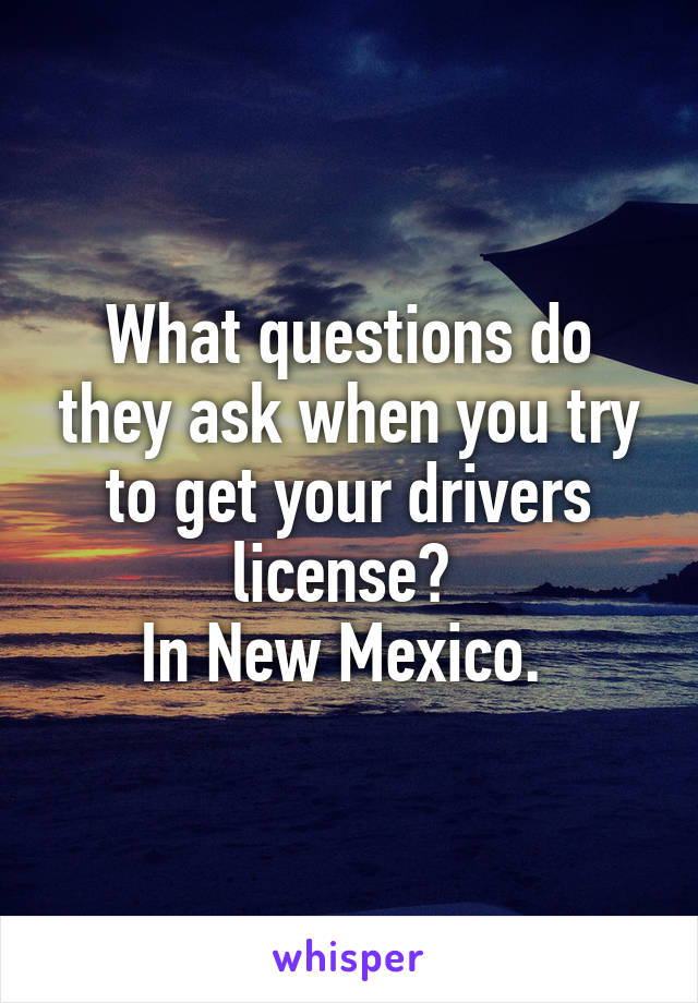 What questions do they ask when you try to get your drivers license? 
In New Mexico. 