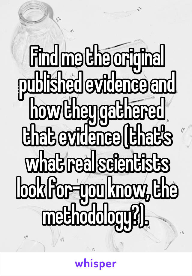 Find me the original published evidence and how they gathered that evidence (that's what real scientists look for-you know, the methodology?). 