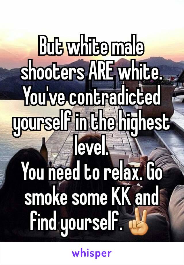 But white male shooters ARE white. You've contradicted yourself in the highest level.
You need to relax. Go smoke some KK and find yourself.✌