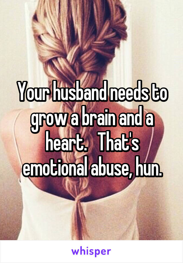 Your husband needs to grow a brain and a heart.   That's emotional abuse, hun.