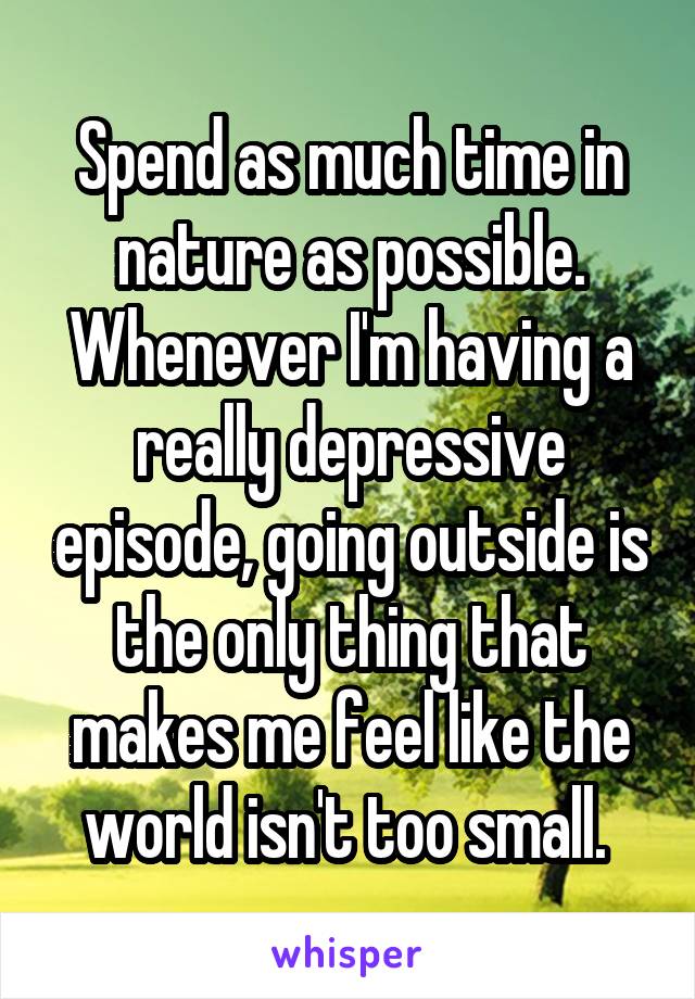 Spend as much time in nature as possible. Whenever I'm having a really depressive episode, going outside is the only thing that makes me feel like the world isn't too small. 