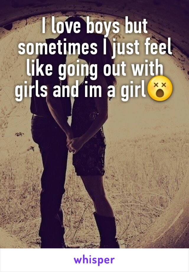 I love boys but sometimes I just feel like going out with girls and im a girl😵