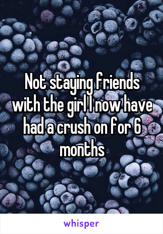 Not staying friends with the girl I now have had a crush on for 6 months