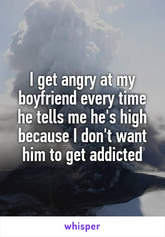 I get angry at my boyfriend every time he tells me he's high because I don't want him to get addicted