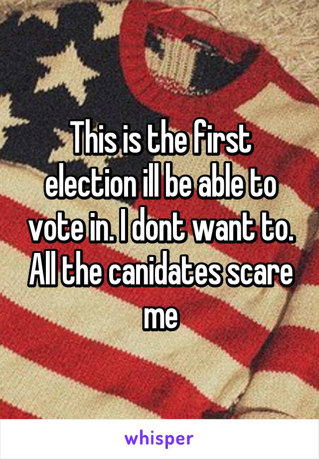 This is the first election ill be able to vote in. I dont want to. All the canidates scare me