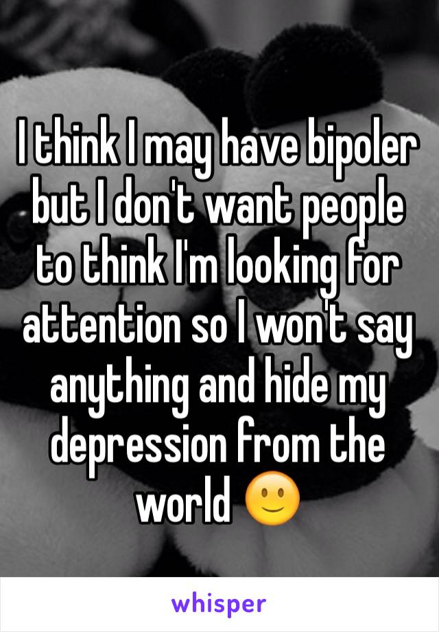 I think I may have bipoler but I don't want people to think I'm looking for attention so I won't say anything and hide my depression from the world 🙂