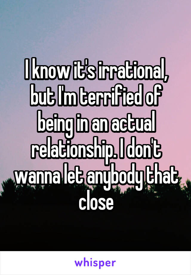 I know it's irrational, but I'm terrified of being in an actual relationship. I don't wanna let anybody that close