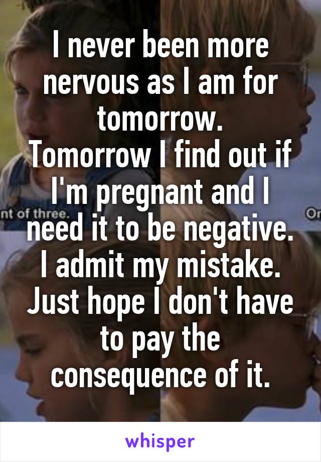 I never been more nervous as I am for tomorrow.
Tomorrow I find out if I'm pregnant and I need it to be negative. I admit my mistake. Just hope I don't have to pay the consequence of it.
