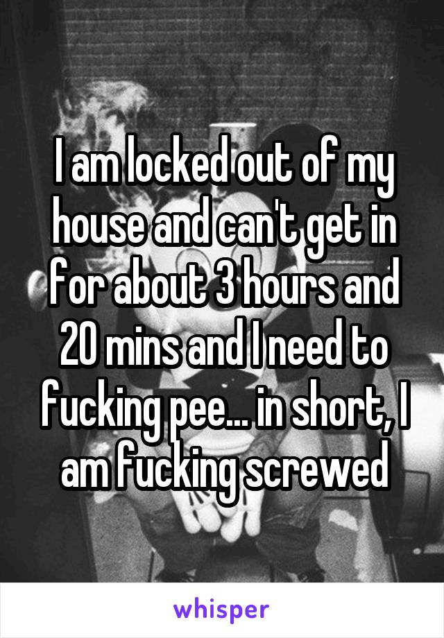 I am locked out of my house and can't get in for about 3 hours and 20 mins and I need to fucking pee... in short, I am fucking screwed