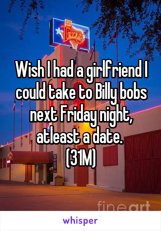 Wish I had a girlfriend I could take to Billy bobs next Friday night, atleast a date. 
(31M)