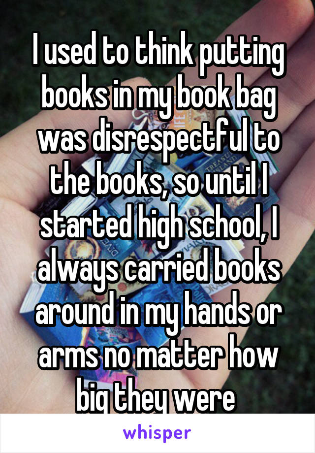 I used to think putting books in my book bag was disrespectful to the books, so until I started high school, I always carried books around in my hands or arms no matter how big they were 