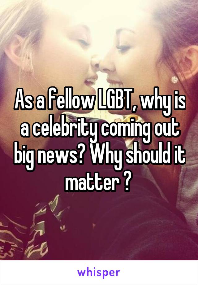 As a fellow LGBT, why is a celebrity coming out big news? Why should it matter ? 