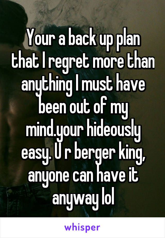 Your a back up plan that I regret more than anything I must have been out of my mind.your hideously easy. U r berger king, anyone can have it anyway lol