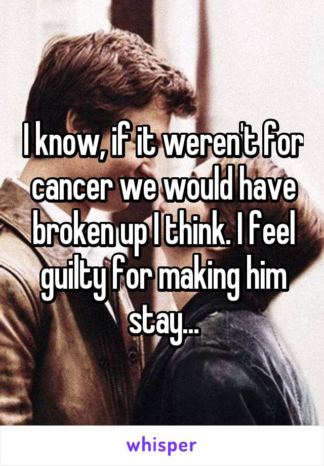 I know, if it weren't for cancer we would have broken up I think. I feel guilty for making him stay...