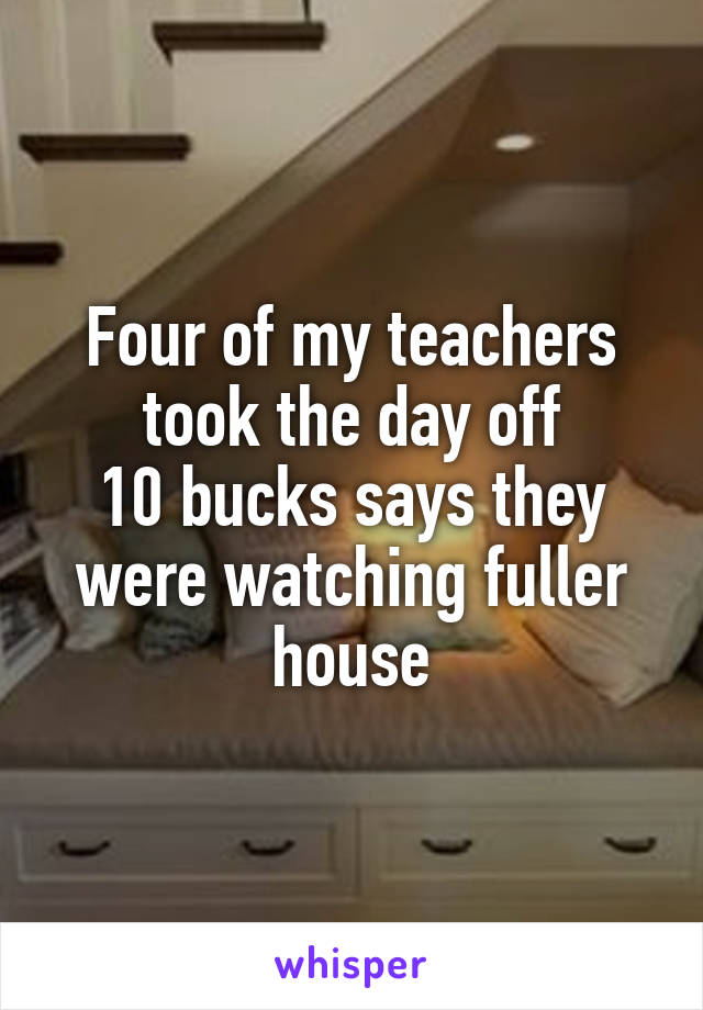 Four of my teachers took the day off
10 bucks says they were watching fuller house