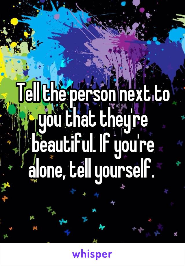 Tell the person next to you that they're beautiful. If you're alone, tell yourself. 