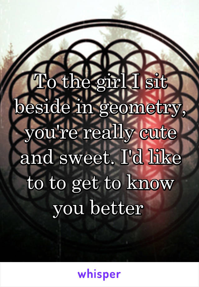 To the girl I sit beside in geometry, you're really cute and sweet. I'd like to to get to know you better 