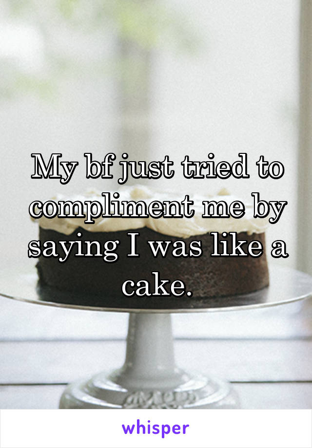 My bf just tried to compliment me by saying I was like a cake.