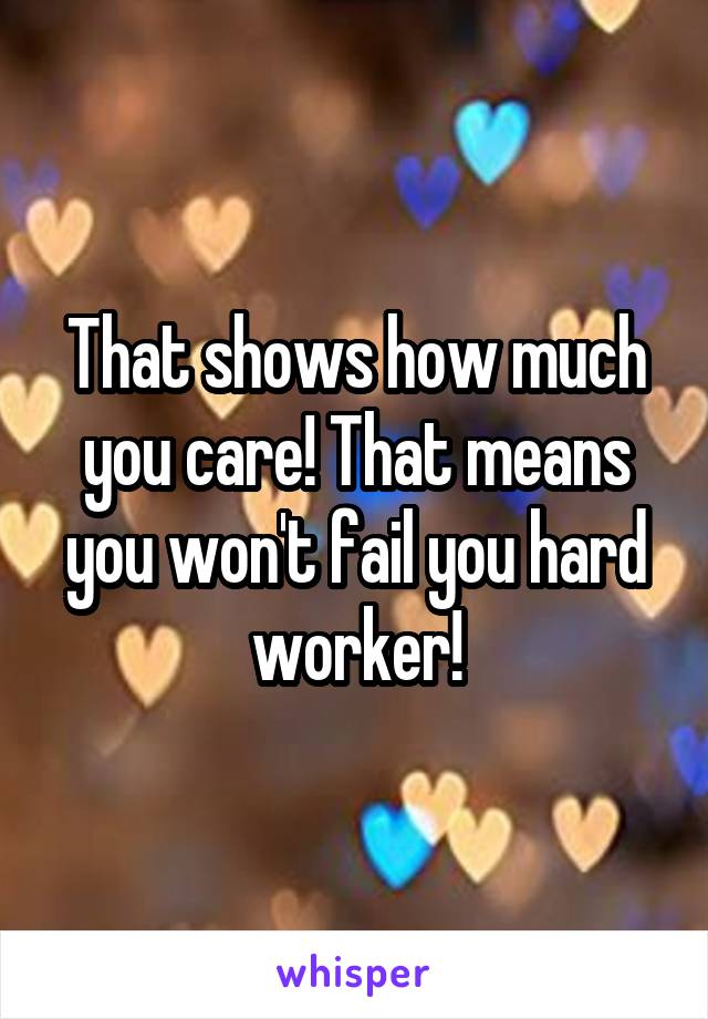 That shows how much you care! That means you won't fail you hard worker!