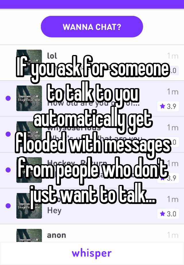 If you ask for someone to talk to you automatically get flooded with messages from people who don't just want to talk...