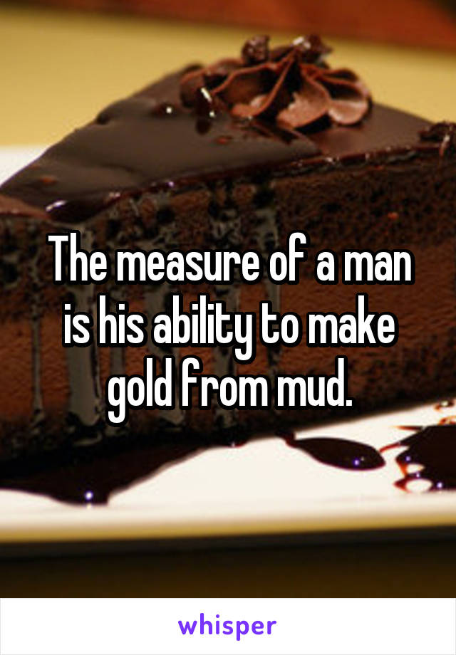 The measure of a man is his ability to make gold from mud.