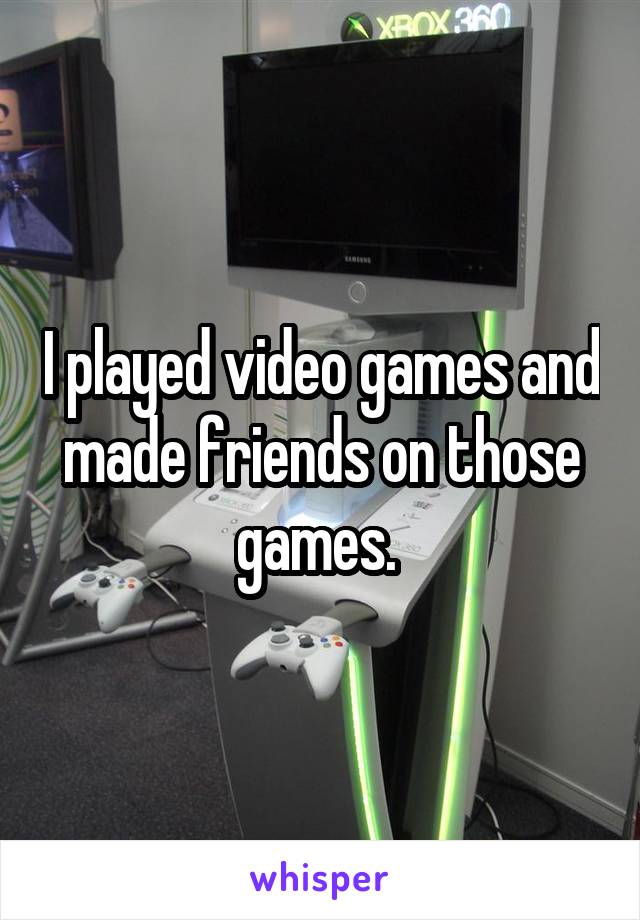 I played video games and made friends on those games. 