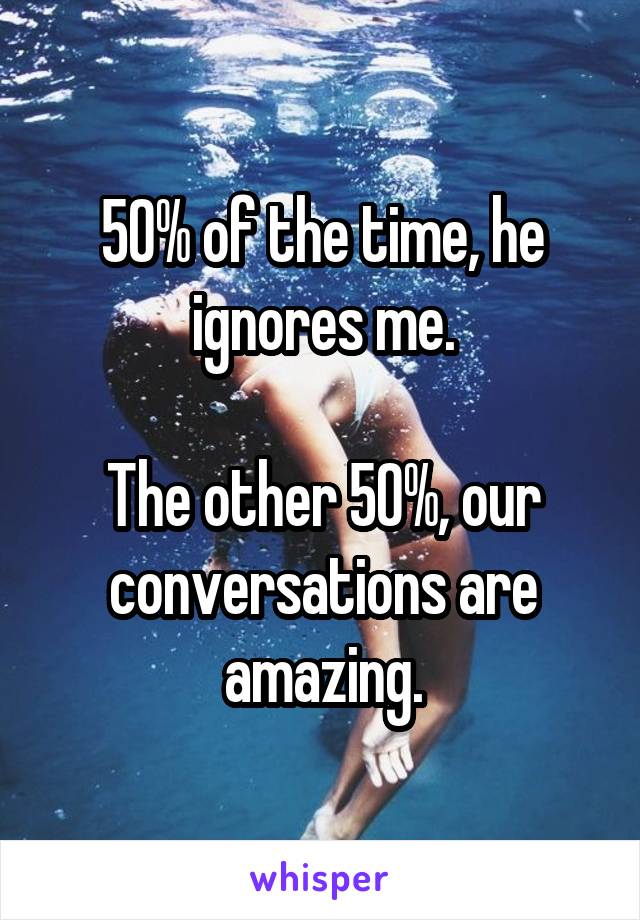 50% of the time, he ignores me.

The other 50%, our conversations are amazing.