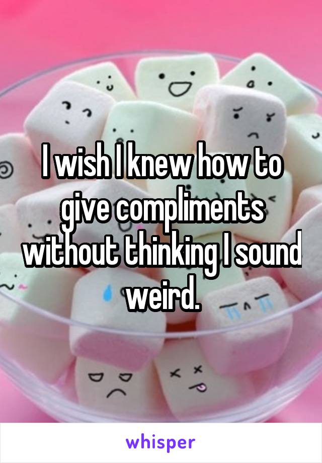 I wish I knew how to give compliments without thinking I sound weird.