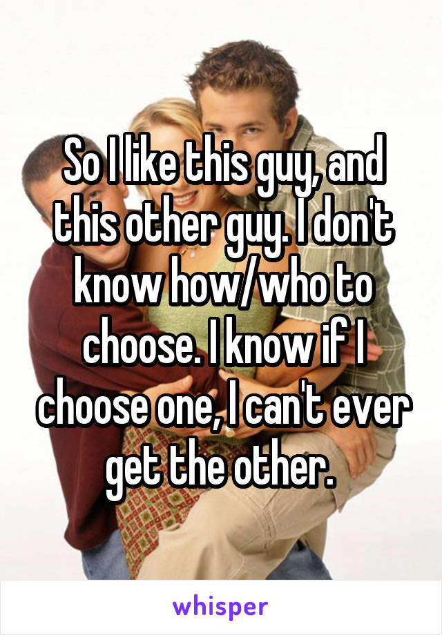 So I like this guy, and this other guy. I don't know how/who to choose. I know if I choose one, I can't ever get the other. 