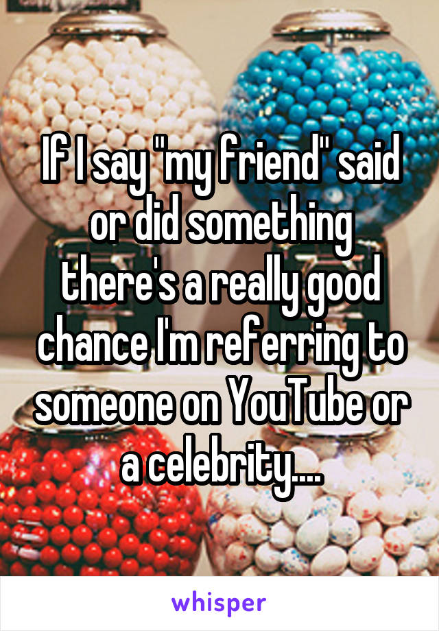 If I say "my friend" said or did something there's a really good chance I'm referring to someone on YouTube or a celebrity....