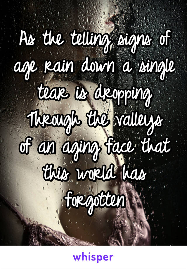 As the telling signs of age rain down a single tear is dropping
Through the valleys of an aging face that this world has forgotten
