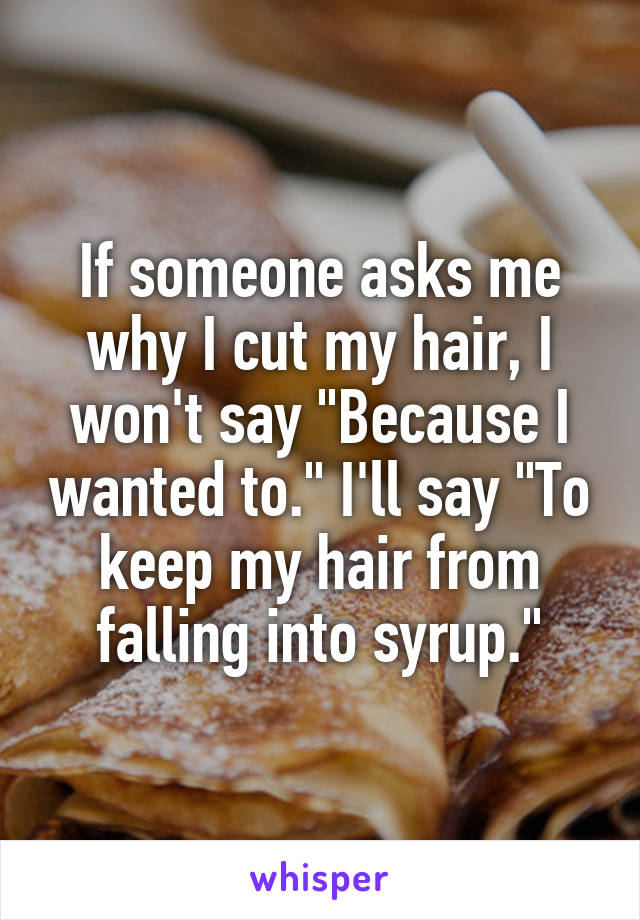 If someone asks me why I cut my hair, I won't say "Because I wanted to." I'll say "To keep my hair from falling into syrup."