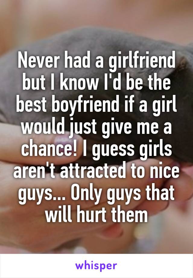 Never had a girlfriend but I know I'd be the best boyfriend if a girl would just give me a chance! I guess girls aren't attracted to nice guys... Only guys that will hurt them