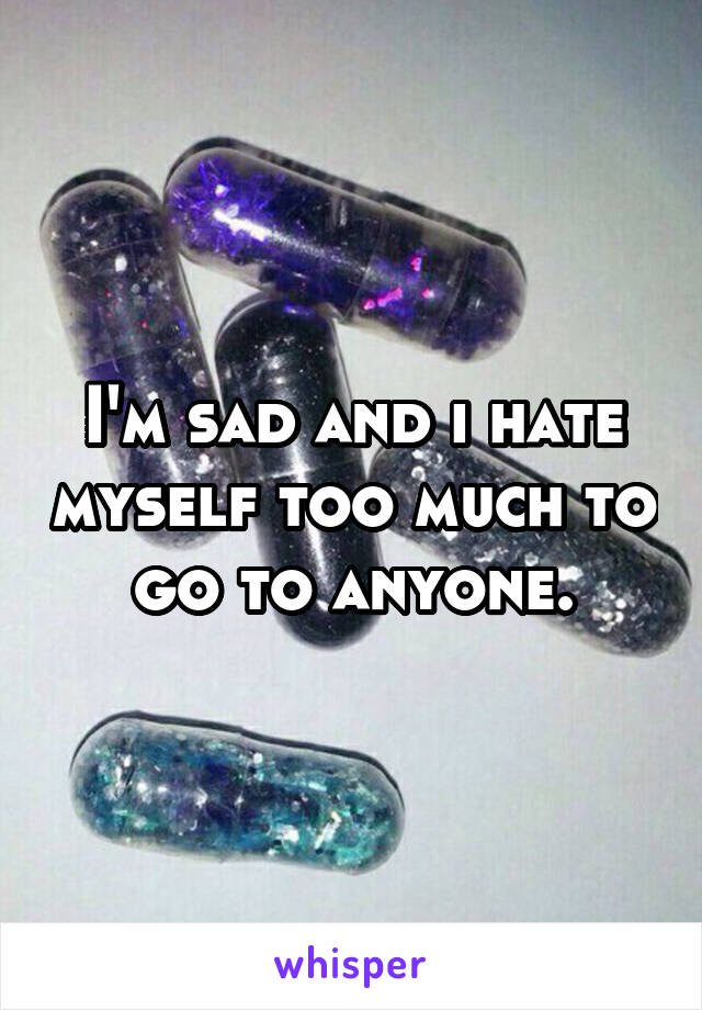 I'm sad and i hate myself too much to go to anyone.