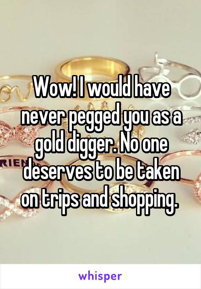 Wow! I would have never pegged you as a gold digger. No one deserves to be taken on trips and shopping. 