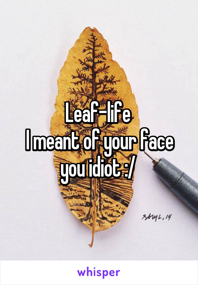 Leaf-life 
I meant of your face you idiot :/ 