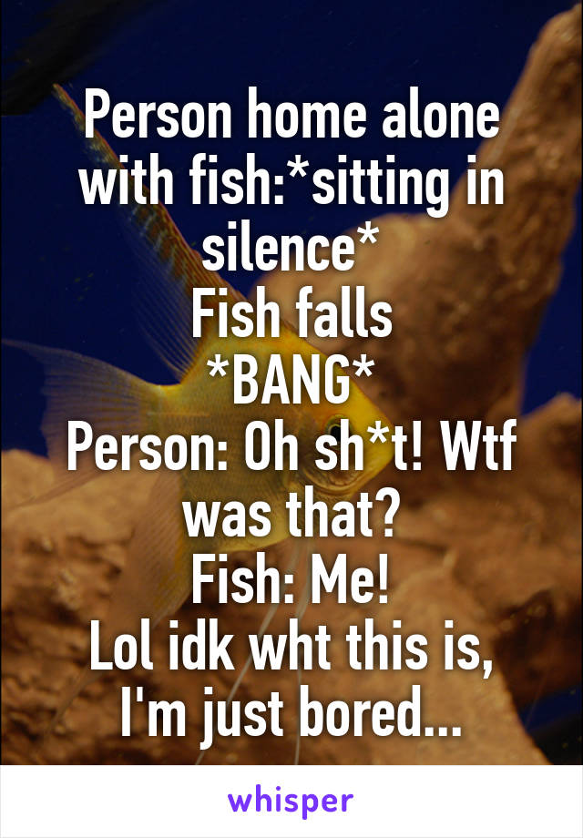 Person home alone with fish:*sitting in silence*
Fish falls
*BANG*
Person: Oh sh*t! Wtf was that?
Fish: Me!
Lol idk wht this is, I'm just bored...