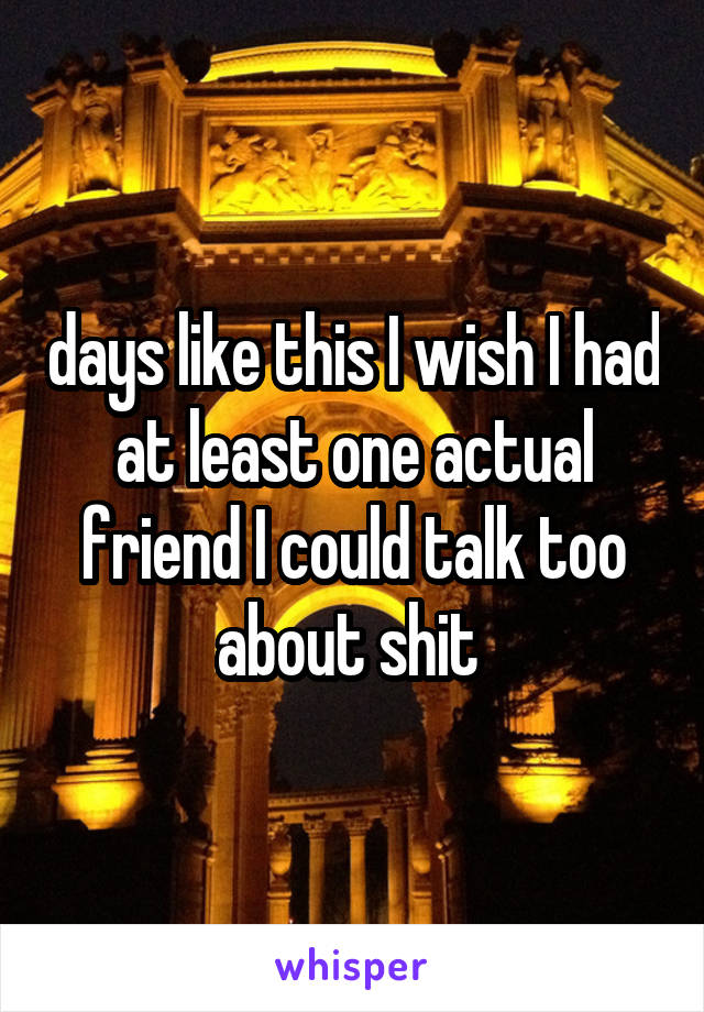 days like this I wish I had at least one actual friend I could talk too about shit 