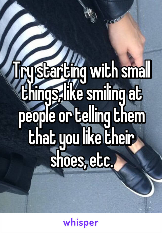 Try starting with small things, like smiling at people or telling them that you like their shoes, etc.