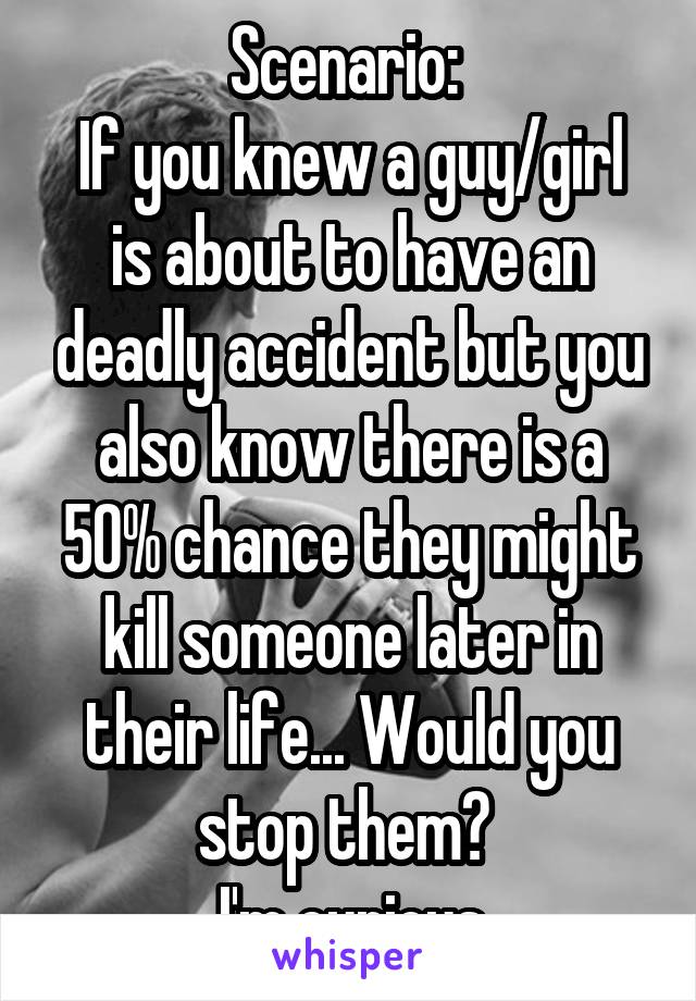 Scenario: 
If you knew a guy/girl is about to have an deadly accident but you also know there is a 50% chance they might kill someone later in their life... Would you stop them? 
I'm curious