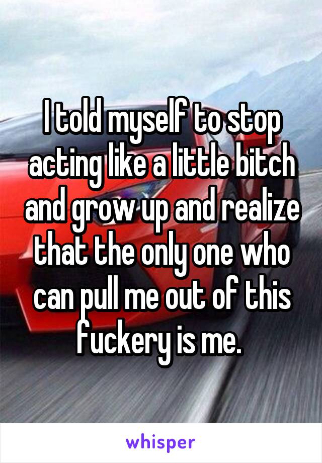 I told myself to stop acting like a little bitch and grow up and realize that the only one who can pull me out of this fuckery is me. 