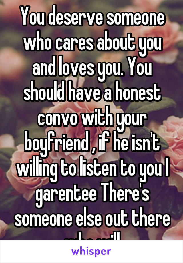 You deserve someone who cares about you and loves you. You should have a honest convo with your boyfriend , if he isn't willing to listen to you I garentee There's someone else out there who will