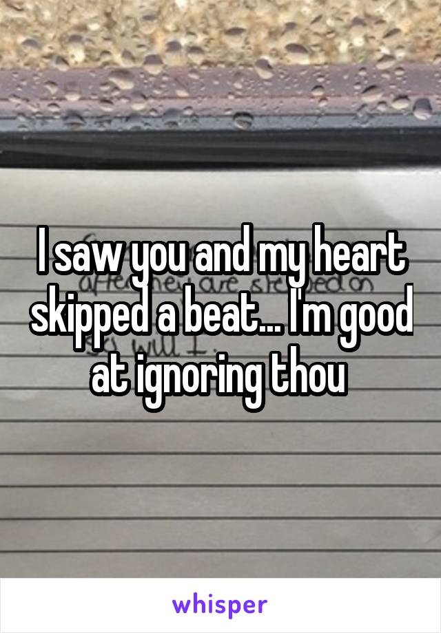 I saw you and my heart skipped a beat... I'm good at ignoring thou 