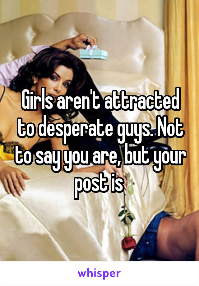 Girls aren't attracted to desperate guys. Not to say you are, but your post is 