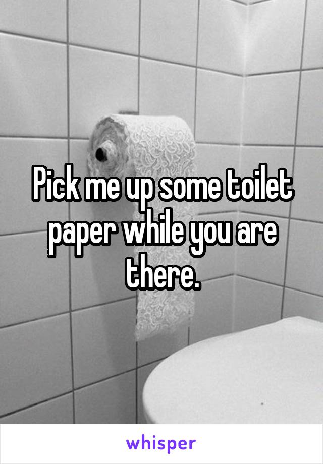 Pick me up some toilet paper while you are there.