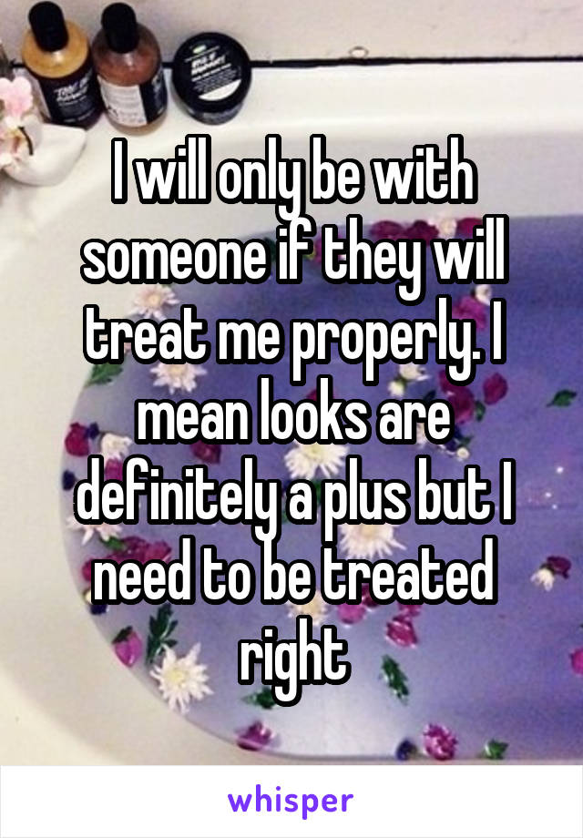 I will only be with someone if they will treat me properly. I mean looks are definitely a plus but I need to be treated right