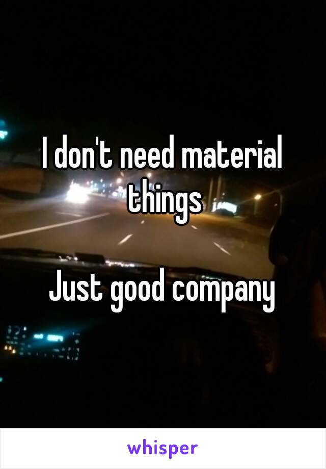 I don't need material things

Just good company