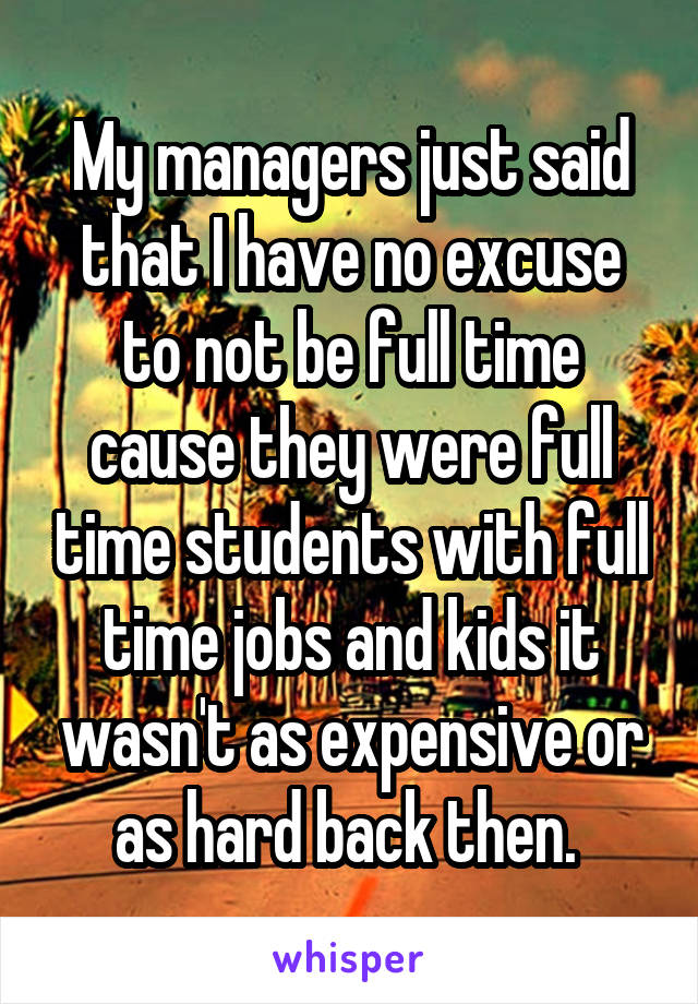 My managers just said that I have no excuse to not be full time cause they were full time students with full time jobs and kids it wasn't as expensive or as hard back then. 